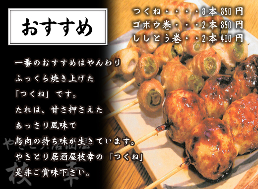 つくね3本350円ゴボウ巻2本350円ししとう巻2本400円一番のお勧めはやんわりふっくら焼き上げた｢つくね｣です。たれは、甘さを押さえたあっさり風味で、鳥肉の持ち味が生きています。